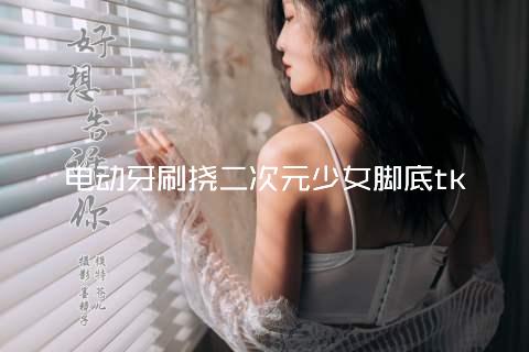 电动牙刷挠二次元少女脚底tk